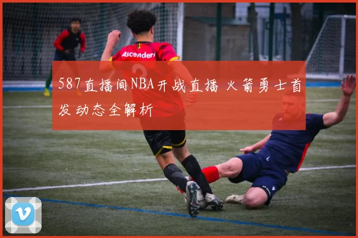 587直播间NBA开战直播 火箭勇士首发动态全解析