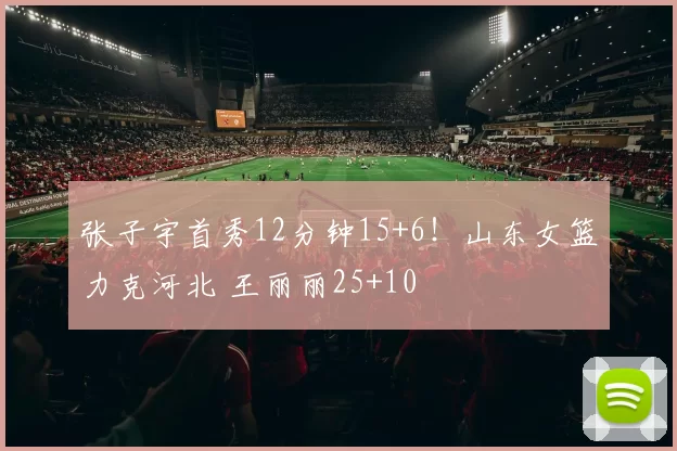 张子宇首秀12分钟15+6!山东女篮力克河北 王丽丽25+10