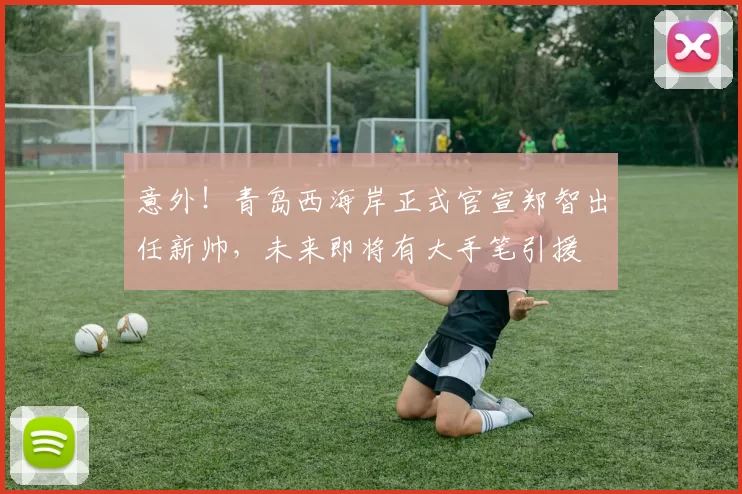 意外！青岛西海岸正式官宣郑智出任新帅，未来即将有大手笔引援