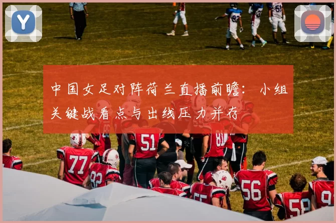 中国女足对阵荷兰直播前瞻：小组关键战看点与出线压力并存