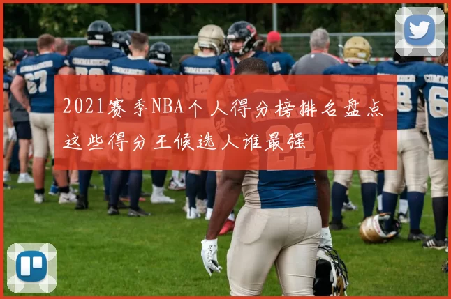 2021赛季NBA个人得分榜排名盘点 这些得分王候选人谁最强