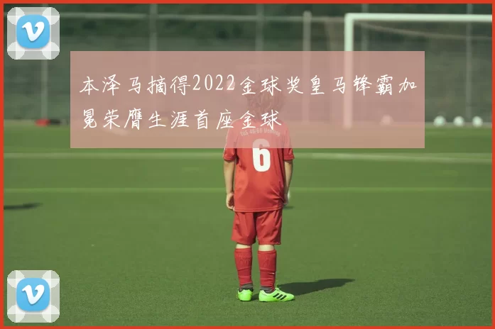 本泽马摘得2022金球奖皇马锋霸加冕荣膺生涯首座金球
