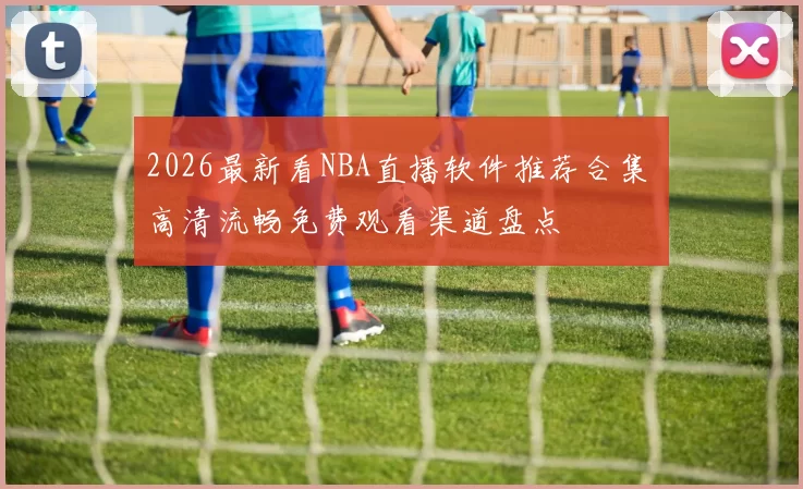 2026最新看NBA直播软件推荐合集 高清流畅免费观看渠道盘点