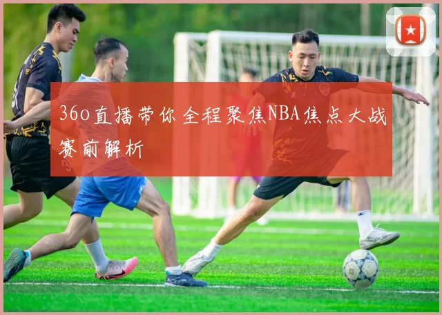 36o直播带你全程聚焦NBA焦点大战赛前解析