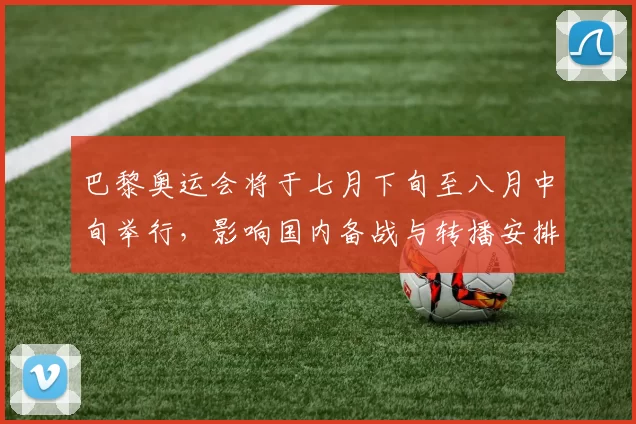 巴黎奥运会将于七月下旬至八月中旬举行，影响国内备战与转播安排