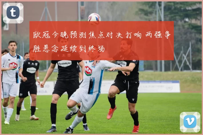 欧冠今晚预测焦点对决打响 两强争胜悬念延续到终场