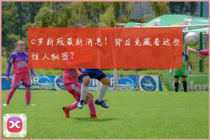 c罗新冠最新消息！背后竟藏着这些惊人秘密？