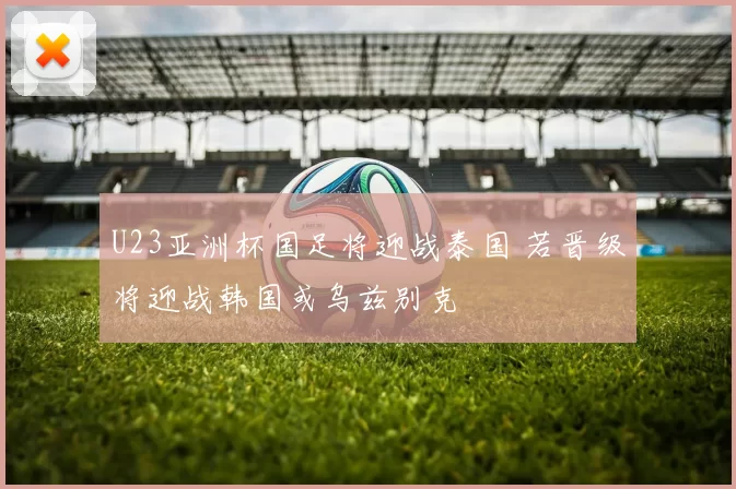 U23亚洲杯国足将迎战泰国 若晋级将迎战韩国或乌兹别克