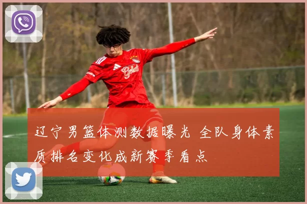辽宁男篮体测数据曝光 全队身体素质排名变化成新赛季看点