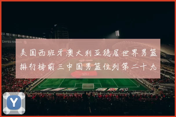 美国西班牙澳大利亚稳居世界男篮排行榜前三中国男篮位列第二十九名
