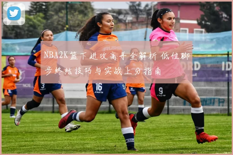 NBA2K篮下进攻高手全解析 低位脚步终结技巧与实战上分指南