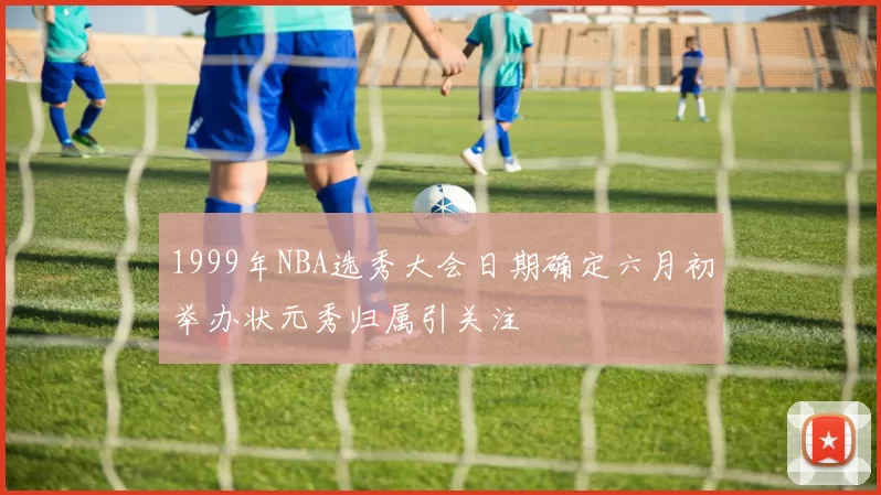 1999年NBA选秀大会日期确定六月初举办状元秀归属引关注