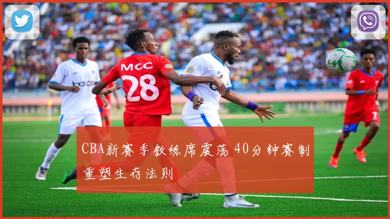 CBA新赛季教练席震荡 40分钟赛制重塑生存法则