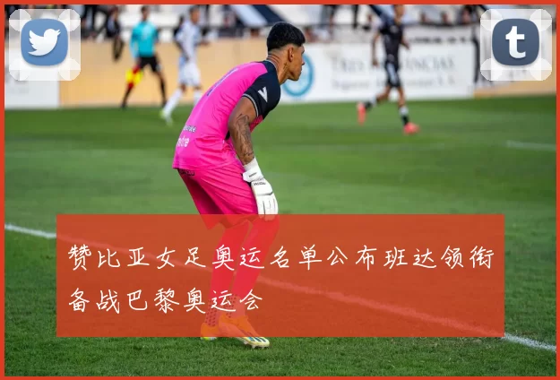 赞比亚女足奥运名单公布班达领衔备战巴黎奥运会