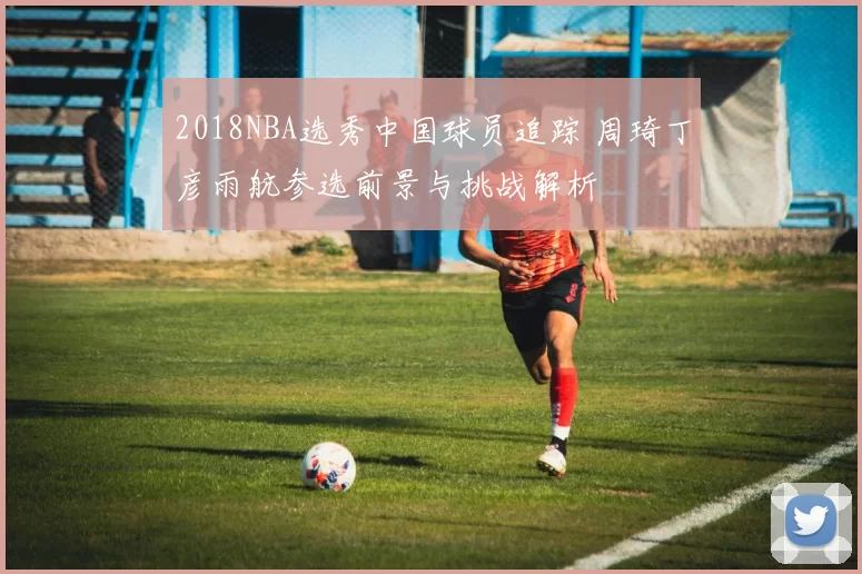 2018NBA选秀中国球员追踪 周琦丁彦雨航参选前景与挑战解析