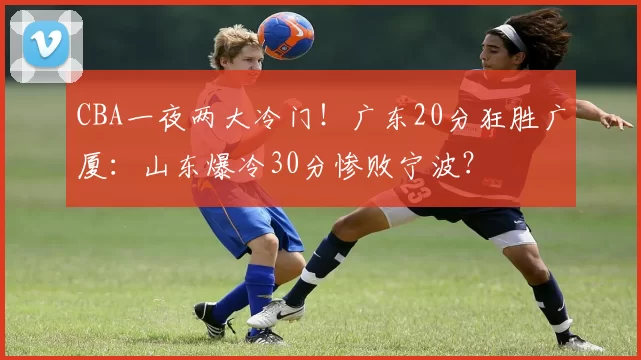 CBA一夜两大冷门!广东20分狂胜广厦:山东爆冷30分惨败宁波?