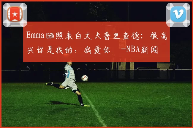 Emma晒照表白丈夫普里查德：很高兴你是我的，我爱你️-NBA新闻
