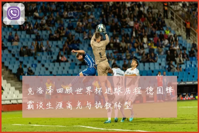 克洛泽回顾世界杯进球历程 德国锋霸谈生涯高光与执教转型