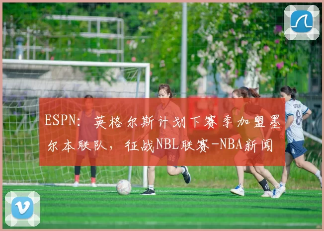 ESPN：英格尔斯计划下赛季加盟墨尔本联队，征战NBL联赛-NBA新闻