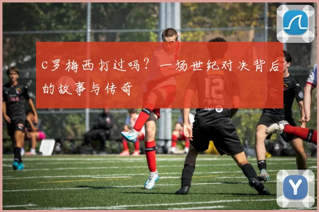 c罗梅西打过吗？一场世纪对决背后的故事与传奇