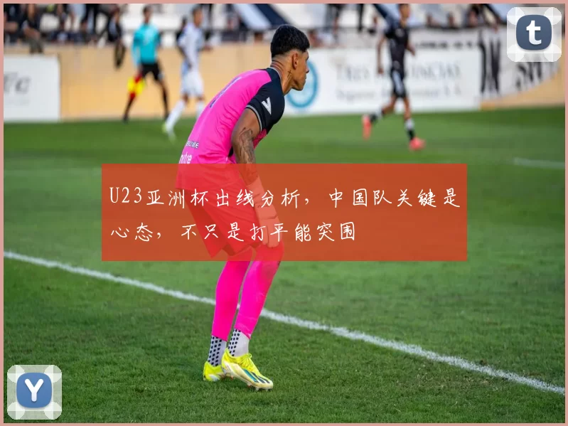 U23亚洲杯出线分析，中国队关键是心态，不只是打平能突围