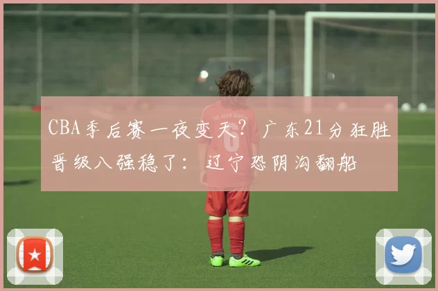 CBA季后赛一夜变天？广东21分狂胜晋级八强稳了：辽宁恐阴沟翻船