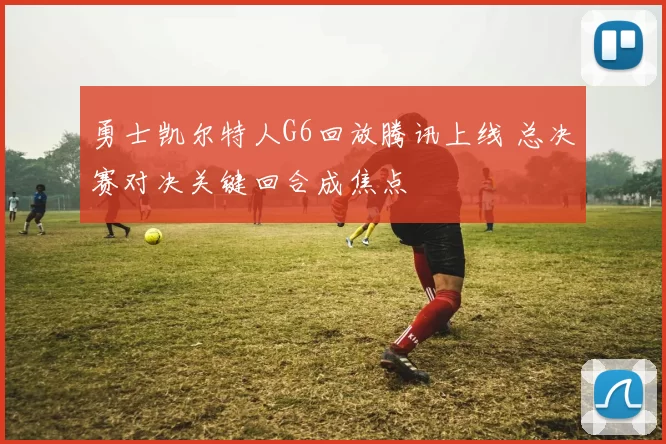 勇士凯尔特人G6回放腾讯上线 总决赛对决关键回合成焦点