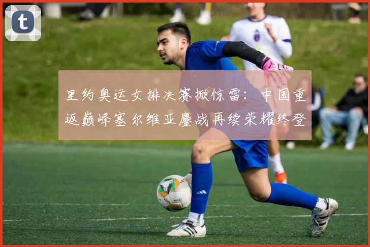 里约奥运女排决赛掀惊雷:中国重返巅峰塞尔维亚鏖战再续荣耀终登领奖台