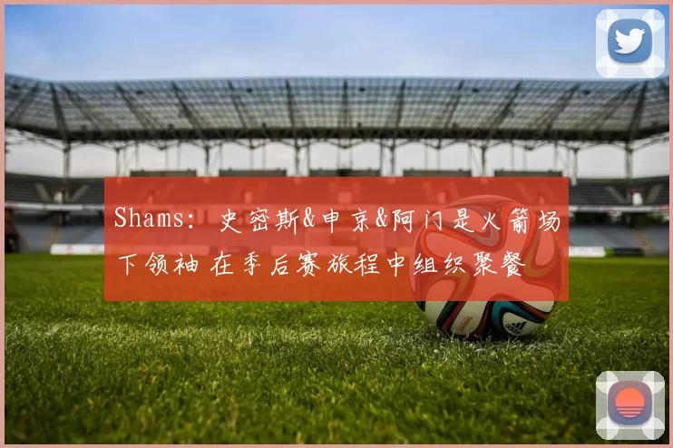 Shams：史密斯&申京&阿门是火箭场下领袖 在季后赛旅程中组织聚餐