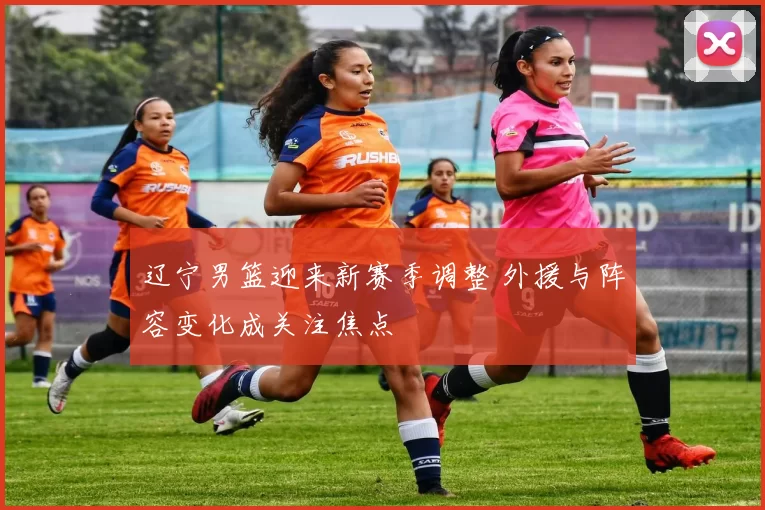 辽宁男篮迎来新赛季调整 外援与阵容变化成关注焦点