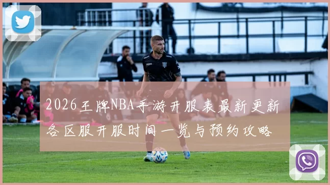 2026王牌NBA手游开服表最新更新 各区服开服时间一览与预约攻略